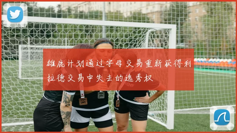 雄鹿计划通过字母交易重新获得利拉德交易中失去的选秀权